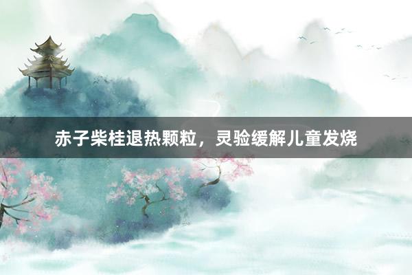 赤子柴桂退热颗粒，灵验缓解儿童发烧